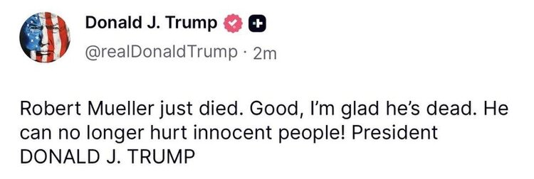 More evidence that Donald J. Trump is a hateful person:  Donald J. Trump on Truth Social:  Robert Mueller just died. Good, I’m glad he’s dead. He can no longer hurt innocent people! President DONALD J. TRUMP
