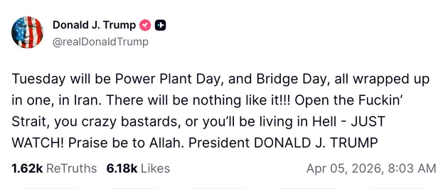 "Tuesday will be Power Plant Day, and Bridge Day, all wrapped up in one, in Iran.  There will be nothing like it!!! Open the Fuckin' Strait, you crazy bastards, or you'll be living in Hell - JUST WATCH! Praise be to Allah.  President DONALD J. TRUMP